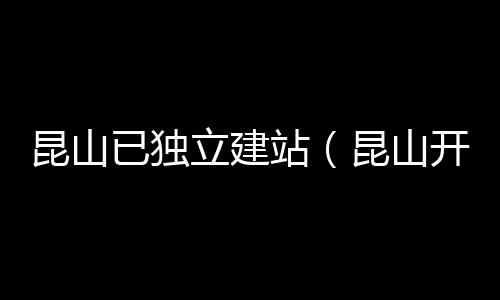 昆山已独立建站(昆山开建)